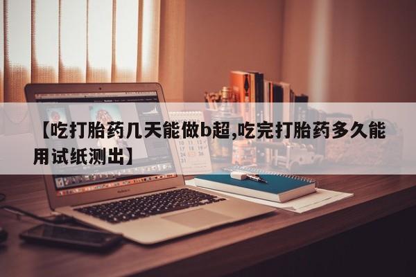 网上打胎药专门卖店【吃打胎药几天能做b超,吃完打胎药多久能用试纸测出】