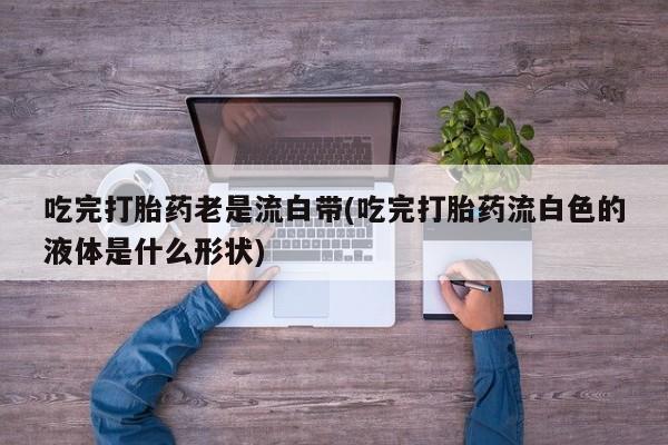 网上打胎药专门卖店吃完打胎药老是流白带(吃完打胎药流白色的液体是什么形状)
