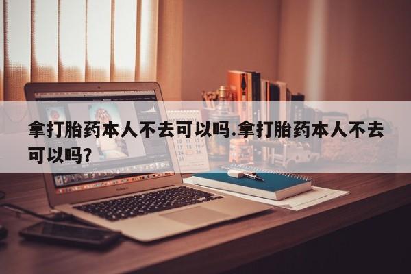 网上打胎药专门卖店拿打胎药本人不去可以吗.拿打胎药本人不去可以吗？