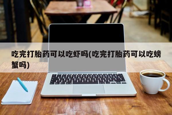 网上打胎药专门卖店吃完打胎药可以吃虾吗(吃完打胎药可以吃螃蟹吗)
