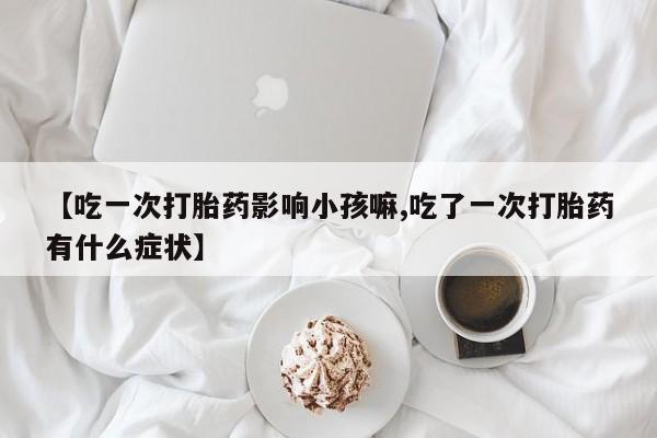 网上打胎药专门卖店【吃一次打胎药影响小孩嘛,吃了一次打胎药有什么症状】