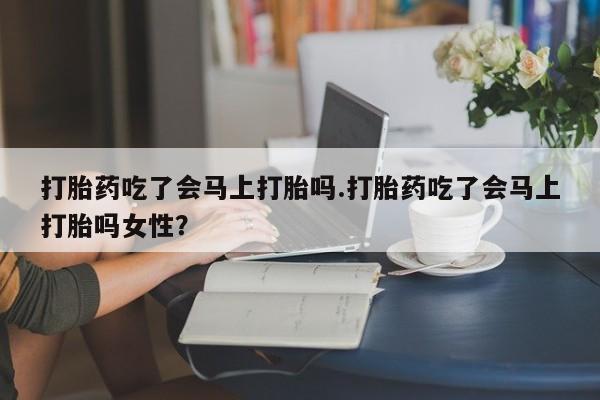 网上打胎药专门卖店打胎药吃了会马上打胎吗.打胎药吃了会马上打胎吗女性？