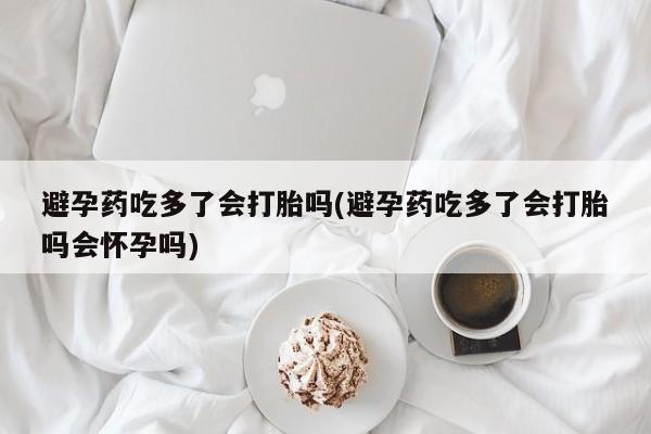 网上打胎药专门卖店避孕药吃多了会打胎吗(避孕药吃多了会打胎吗会怀孕吗)
