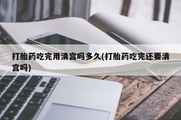网上打胎药专门卖店打胎药吃完用清宫吗多久(打胎药吃完还要清宫吗)