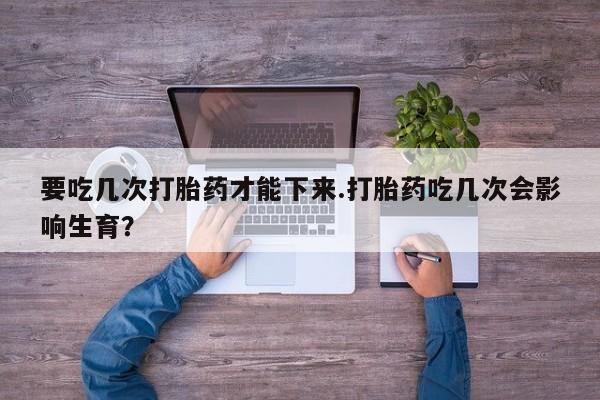 网上打胎药专门卖店要吃几次打胎药才能下来.打胎药吃几次会影响生育？