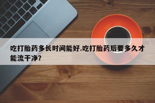 网上打胎药专门卖店吃打胎药多长时间能好.吃打胎药后要多久才能流干净?