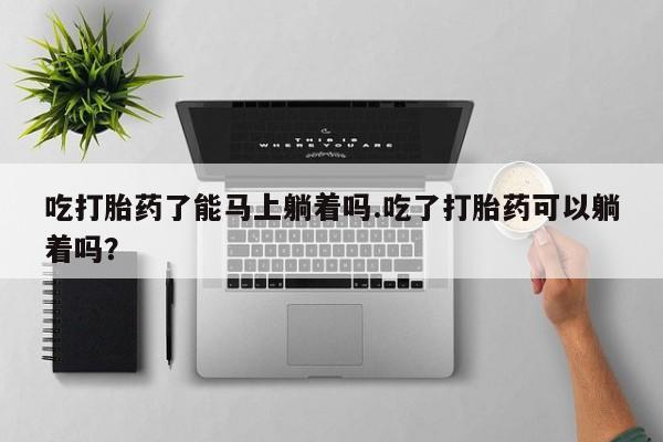 网上打胎药专门卖店吃打胎药了能马上躺着吗.吃了打胎药可以躺着吗？