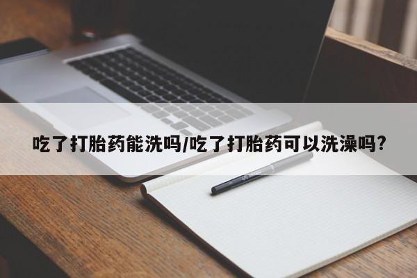 网上打胎药专门卖店吃了打胎药能洗吗/吃了打胎药可以洗澡吗?