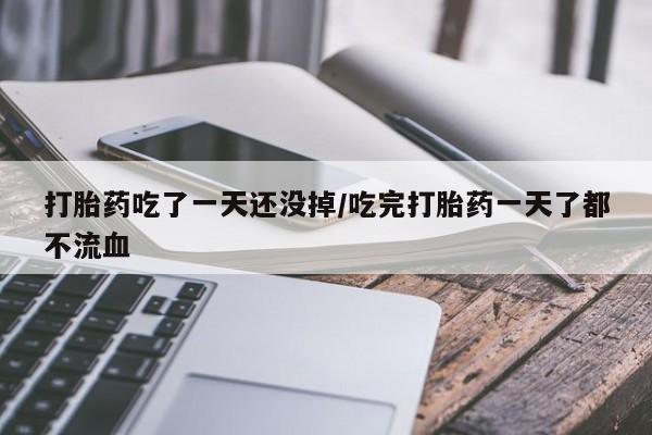 网上打胎药专门卖店打胎药吃了一天还没掉/吃完打胎药一天了都不流血