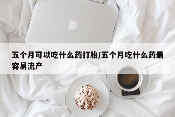 网上打胎药专门卖店五个月可以吃什么药打胎/五个月吃什么药最容易流产