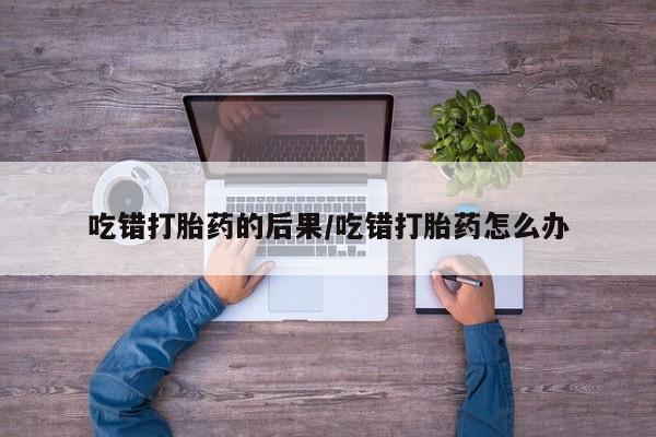 网上打胎药专门卖店吃错打胎药的后果/吃错打胎药怎么办