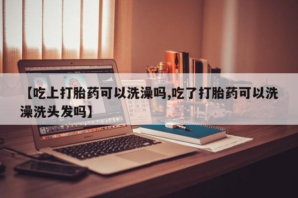 网上打胎药专门卖店【吃上打胎药可以洗澡吗,吃了打胎药可以洗澡洗头发吗】