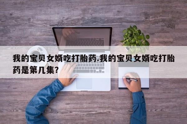 网上打胎药专门卖店我的宝贝女婿吃打胎药.我的宝贝女婿吃打胎药是第几集？