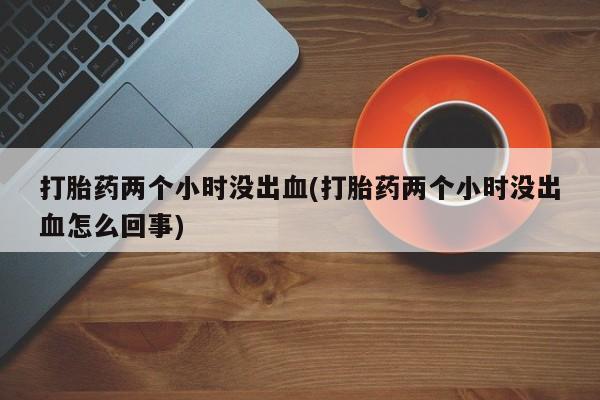 网上打胎药专门卖店打胎药两个小时没出血(打胎药两个小时没出血怎么回事)