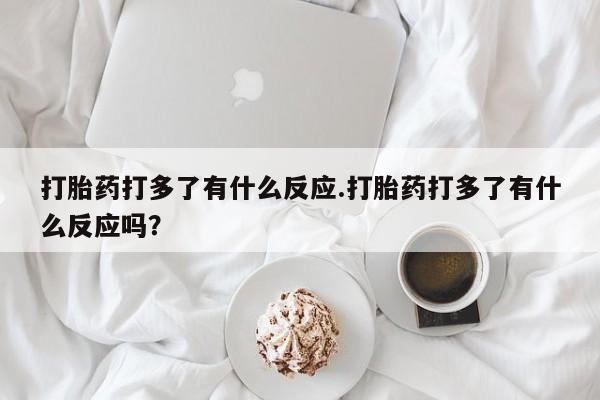 网上打胎药专门卖店打胎药打多了有什么反应.打胎药打多了有什么反应吗？