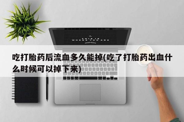 网上打胎药专门卖店吃打胎药后流血多久能掉(吃了打胎药出血什么时候可以掉下来)