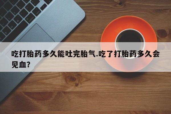 网上打胎药专门卖店吃打胎药多久能吐完胎气.吃了打胎药多久会见血？