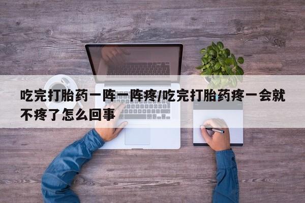 网上打胎药专门卖店吃完打胎药一阵一阵疼/吃完打胎药疼一会就不疼了怎么回事