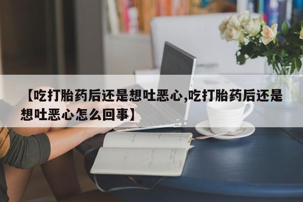 网上打胎药专门卖店【吃打胎药后还是想吐恶心,吃打胎药后还是想吐恶心怎么回事】
