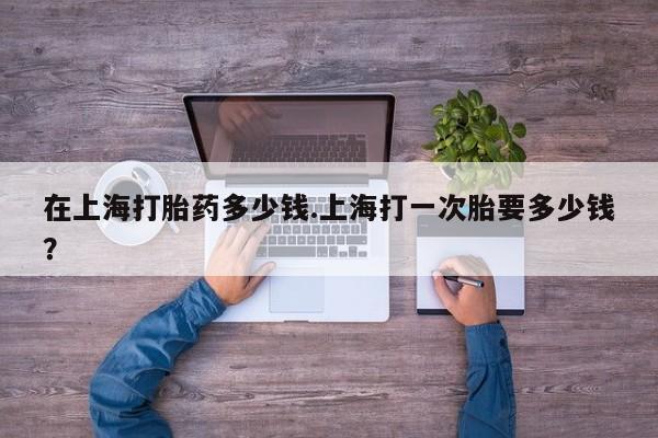 网上打胎药专门卖店在上海打胎药多少钱.上海打一次胎要多少钱？