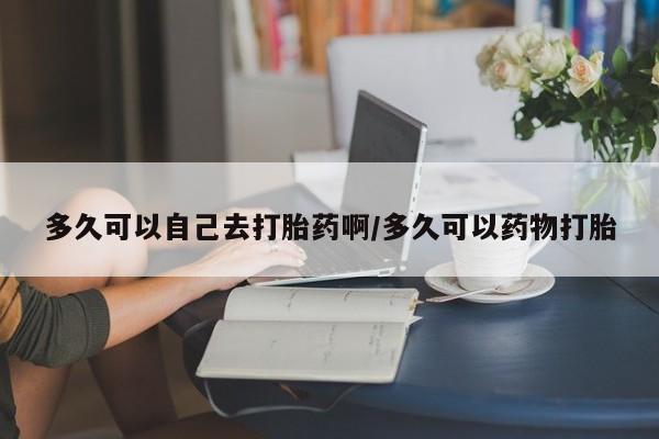 网上打胎药专门卖店多久可以自己去打胎药啊/多久可以药物打胎