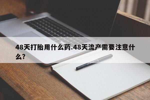 网上打胎药专门卖店48天打胎用什么药.48天流产需要注意什么？