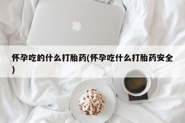 网上打胎药专门卖店怀孕吃的什么打胎药(怀孕吃什么打胎药安全)
