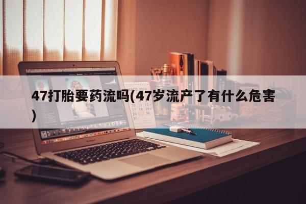 网上打胎药专门卖店47打胎要药流吗(47岁流产了有什么危害)