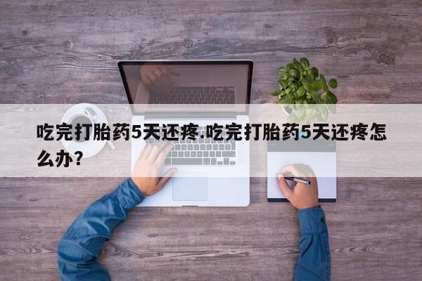 网上打胎药专门卖店吃完打胎药5天还疼.吃完打胎药5天还疼怎么办？
