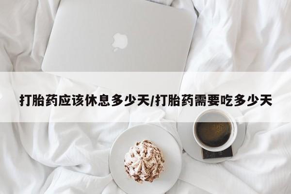 网上打胎药专门卖店打胎药应该休息多少天/打胎药需要吃多少天