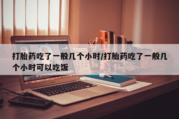 网上打胎药专门卖店打胎药吃了一般几个小时/打胎药吃了一般几个小时可以吃饭