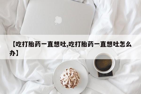网上打胎药专门卖店【吃打胎药一直想吐,吃打胎药一直想吐怎么办】