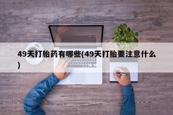 网上打胎药专门卖店49天打胎药有哪些(49天打胎要注意什么)
