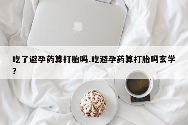 网上打胎药专门卖店吃了避孕药算打胎吗.吃避孕药算打胎吗玄学？