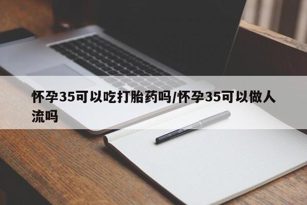 网上打胎药专门卖店怀孕35可以吃打胎药吗/怀孕35可以做人流吗