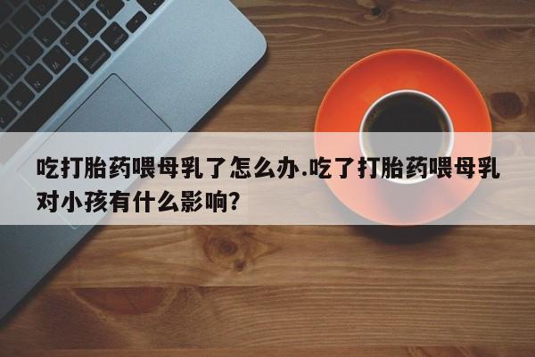 网上打胎药专门卖店吃打胎药喂母乳了怎么办.吃了打胎药喂母乳对小孩有什么影响？