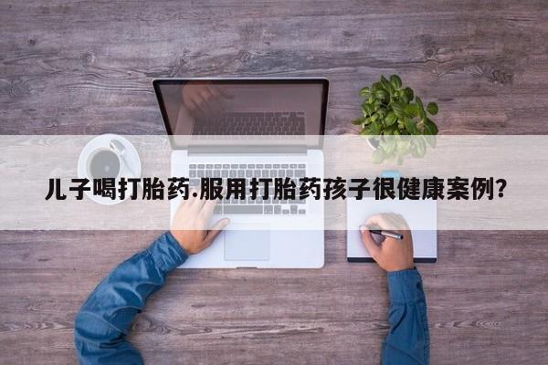 网上打胎药专门卖店儿子喝打胎药.服用打胎药孩子很健康案例？