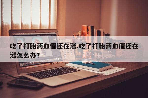网上打胎药专门卖店吃了打胎药血值还在涨.吃了打胎药血值还在涨怎么办？
