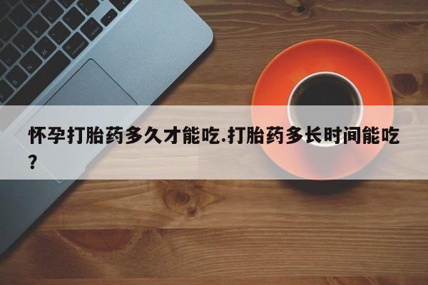 网上打胎药专门卖店怀孕打胎药多久才能吃.打胎药多长时间能吃？