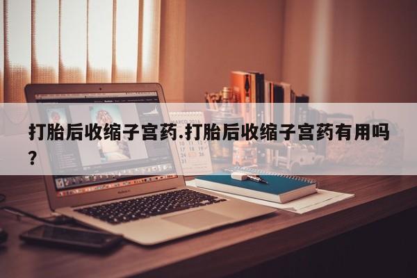 网上打胎药专门卖店打胎后收缩子宫药.打胎后收缩子宫药有用吗？