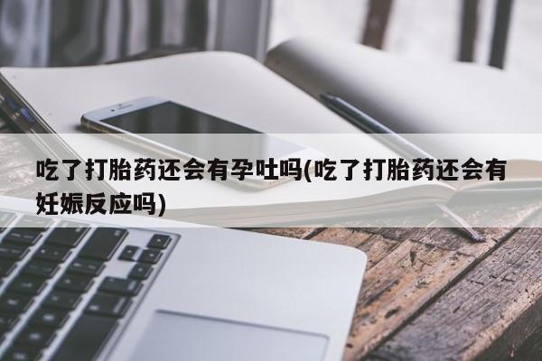 网上打胎药专门卖店吃了打胎药还会有孕吐吗(吃了打胎药还会有妊娠反应吗)