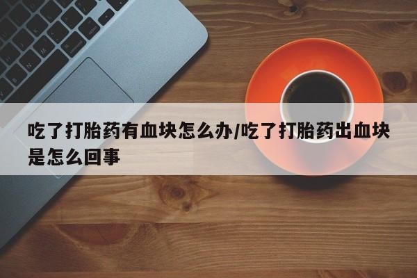 网上打胎药专门卖店吃了打胎药有血块怎么办/吃了打胎药出血块是怎么回事