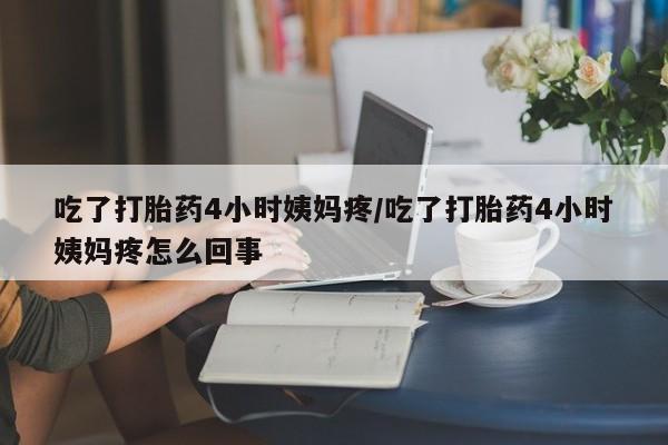 网上打胎药专门卖店吃了打胎药4小时姨妈疼/吃了打胎药4小时姨妈疼怎么回事