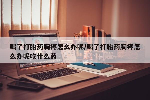网上打胎药专门卖店喝了打胎药胸疼怎么办呢/喝了打胎药胸疼怎么办呢吃什么药