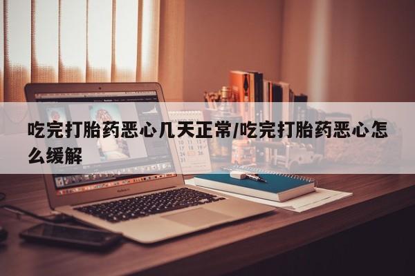 网上打胎药专门卖店吃完打胎药恶心几天正常/吃完打胎药恶心怎么缓解