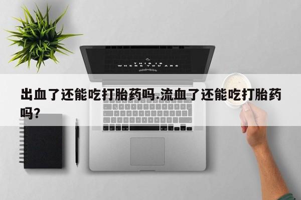 网上打胎药专门卖店出血了还能吃打胎药吗.流血了还能吃打胎药吗？