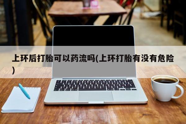 网上打胎药专门卖店上环后打胎可以药流吗(上环打胎有没有危险)