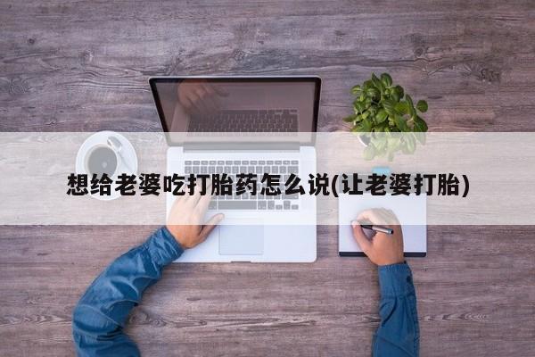 网上打胎药专门卖店想给老婆吃打胎药怎么说(让老婆打胎)
