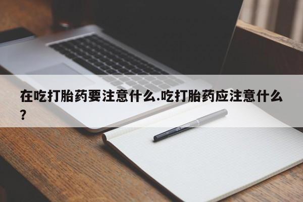 网上打胎药专门卖店在吃打胎药要注意什么.吃打胎药应注意什么？