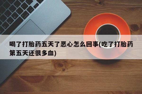 网上打胎药专门卖店喝了打胎药五天了恶心怎么回事(吃了打胎药第五天还很多血)